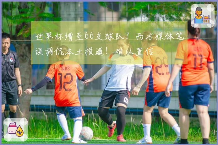 世界杯增至66支球队？西方媒体笔误调侃本土报道！难以置信