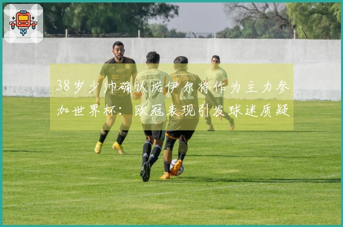 38岁少帅确认诺伊尔将作为主力参加世界杯：欧冠表现引发球迷质疑